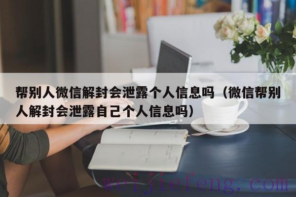 帮别人微信解封会泄露个人信息吗（微信帮别人解封会泄露自己个人信息吗）