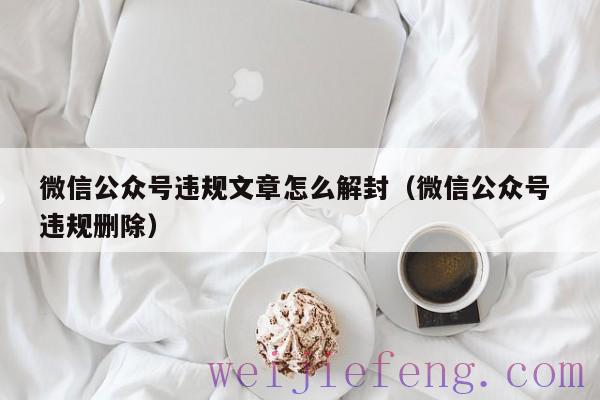 微信公众号违规文章怎么解封（微信公众号 违规删除）