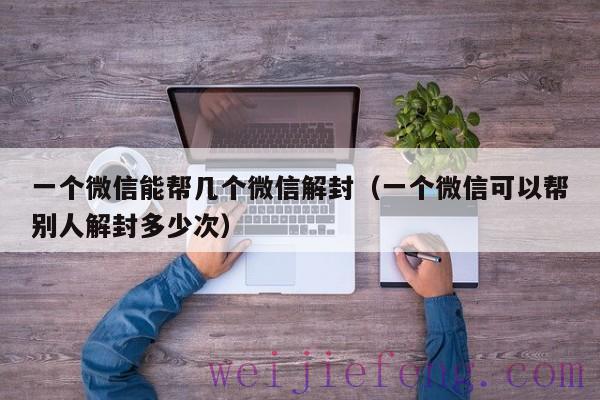 一个微信能帮几个微信解封（一个微信可以帮别人解封多少次）