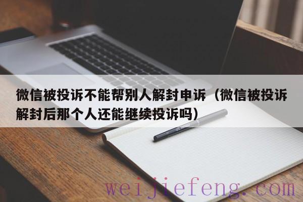 微信被投诉不能帮别人解封申诉（微信被投诉解封后那个人还能继续投诉吗）