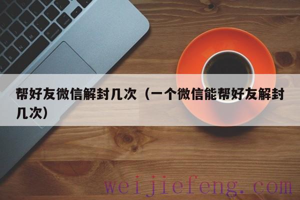 帮好友微信解封几次（一个微信能帮好友解封几次）