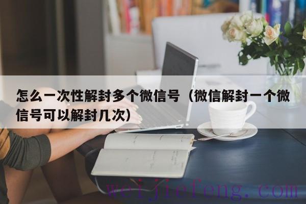 怎么一次性解封多个微信号（微信解封一个微信号可以解封几次）