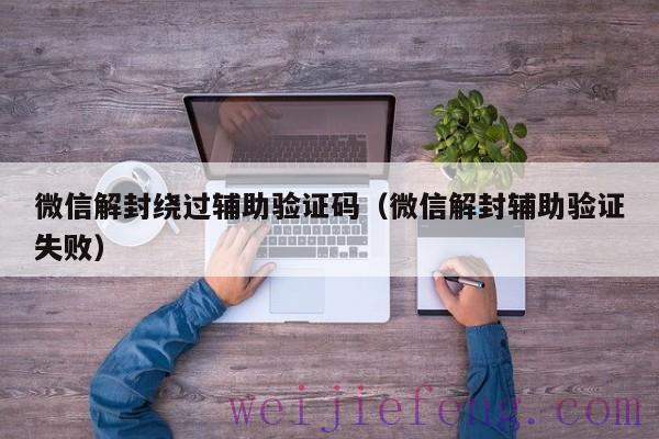 微信解封绕过辅助验证码（微信解封辅助验证失败）