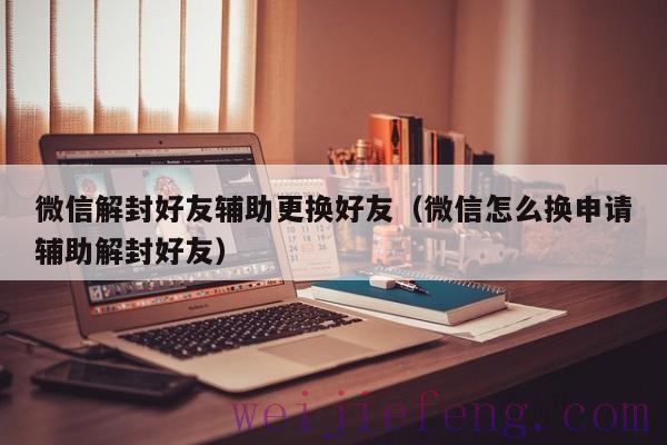 微信解封好友辅助更换好友（微信怎么换申请辅助解封好友）