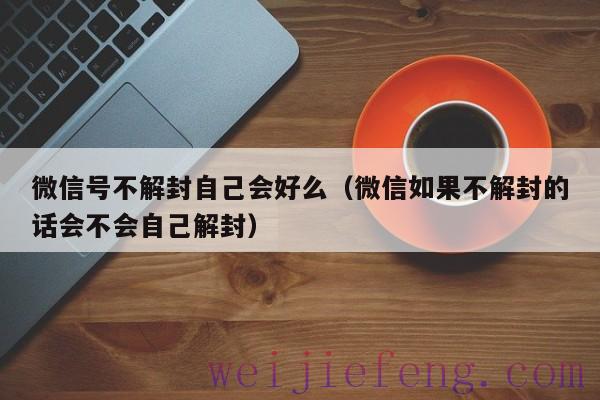 微信号不解封自己会好么（微信如果不解封的话会不会自己解封）