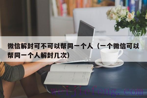 微信解封可不可以帮同一个人（一个微信可以帮同一个人解封几次）