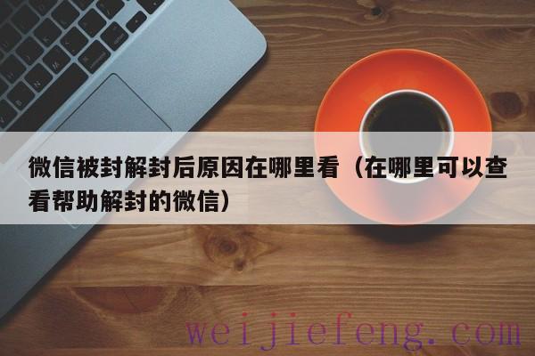 微信被封解封后原因在哪里看（在哪里可以查看帮助解封的微信）