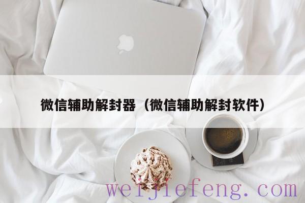 微信辅助解封器（微信辅助解封软件）