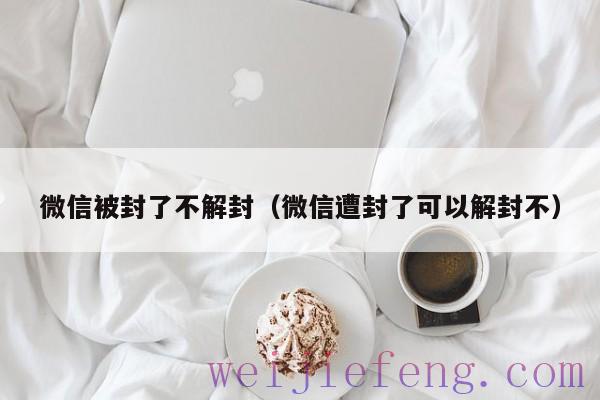 微信被封了不解封（微信遭封了可以解封不）