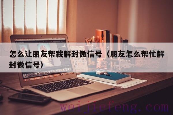 怎么让朋友帮我解封微信号（朋友怎么帮忙解封微信号）