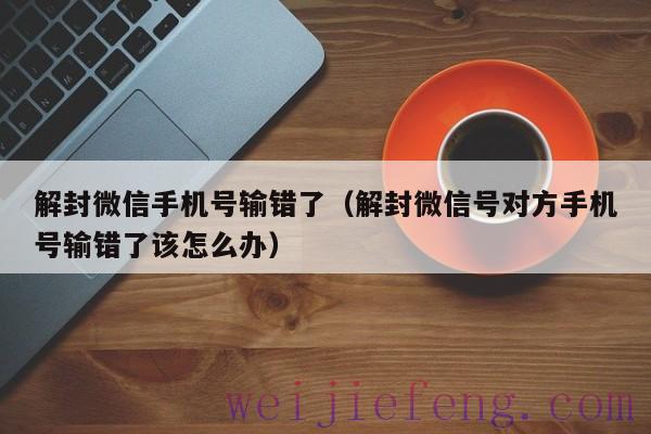 解封微信手机号输错了（解封微信号对方手机号输错了该怎么办）