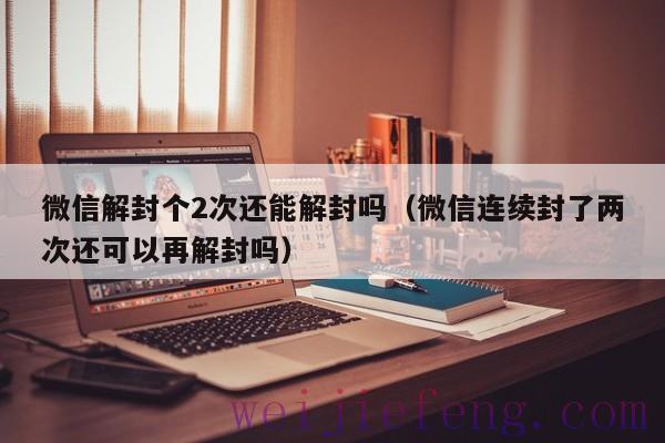 微信解封个2次还能解封吗（微信连续封了两次还可以再解封吗）