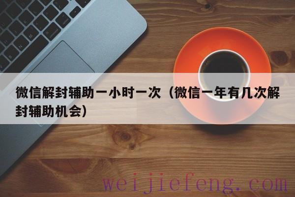 微信解封辅助一小时一次（微信一年有几次解封辅助机会）