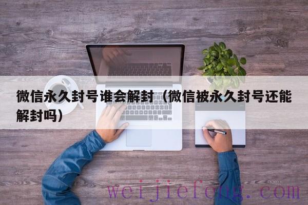 微信永久封号谁会解封（微信被永久封号还能解封吗）