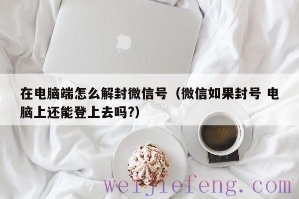 在电脑端怎么解封微信号（微信如果封号 电脑上还能登上去吗?）