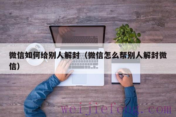 微信如何给别人解封（微信怎么帮别人解封微信）