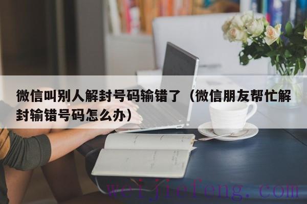 微信叫别人解封号码输错了（微信朋友帮忙解封输错号码怎么办）