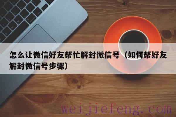 怎么让微信好友帮忙解封微信号（如何帮好友解封微信号步骤）