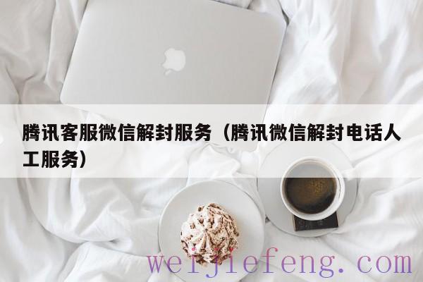 腾讯客服微信解封服务（腾讯微信解封电话人工服务）