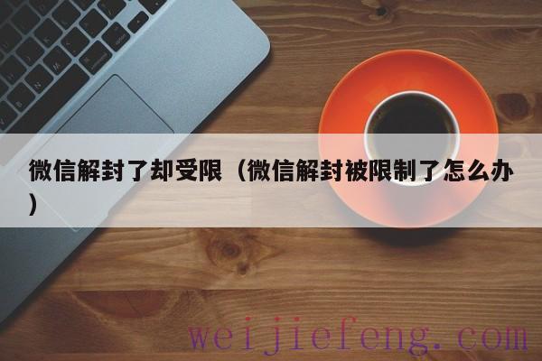 微信解封了却受限（微信解封被限制了怎么办）