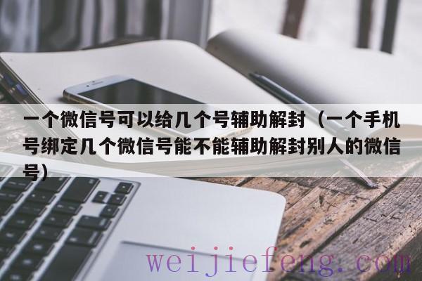 一个微信号可以给几个号辅助解封（一个手机号绑定几个微信号能不能辅助解封别人的微信号）