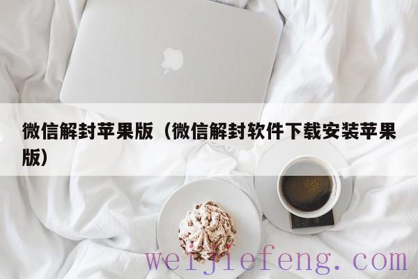 微信解封苹果版（微信解封软件下载安装苹果版）