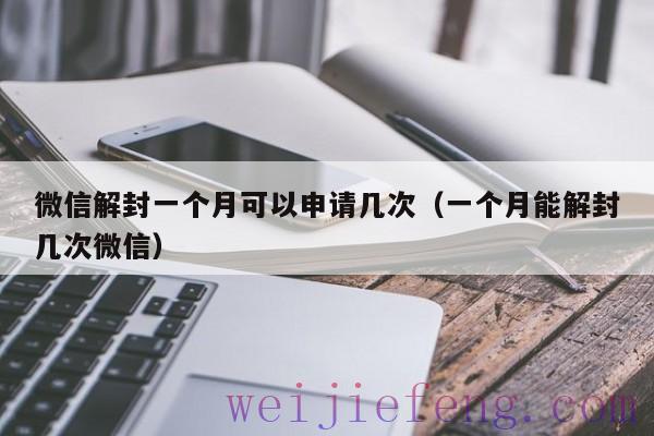 微信解封一个月可以申请几次（一个月能解封几次微信）