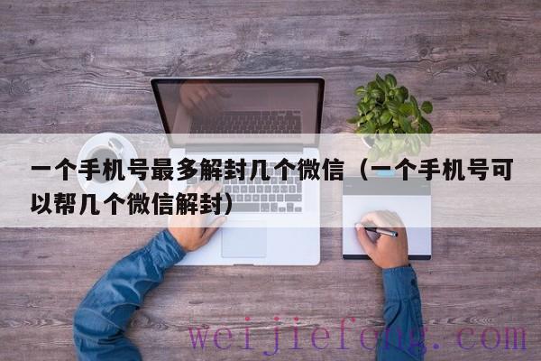 一个手机号最多解封几个微信（一个手机号可以帮几个微信解封）