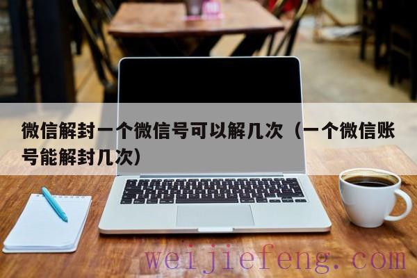 微信解封一个微信号可以解几次（一个微信账号能解封几次）