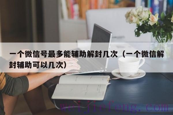 一个微信号最多能辅助解封几次（一个微信解封辅助可以几次）
