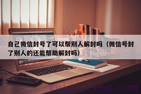自己微信封号了可以帮别人解封吗（微信号封了别人的还能帮助解封吗）