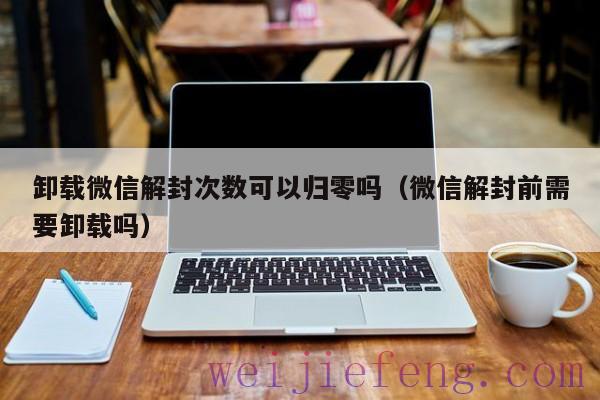 卸载微信解封次数可以归零吗（微信解封前需要卸载吗）