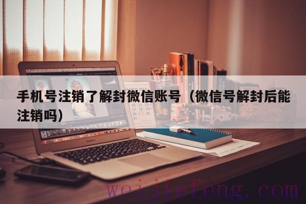 手机号注销了解封微信账号（微信号解封后能注销吗）
