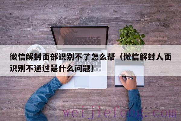 微信解封面部识别不了怎么帮（微信解封人面识别不通过是什么问题）