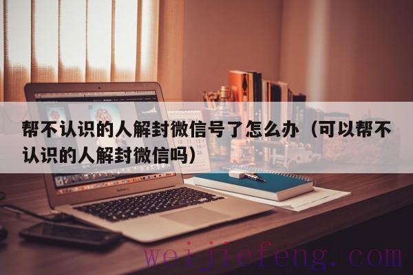 帮不认识的人解封微信号了怎么办（可以帮不认识的人解封微信吗）