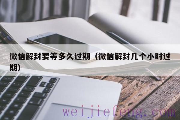 微信解封要等多久过期（微信解封几个小时过期）