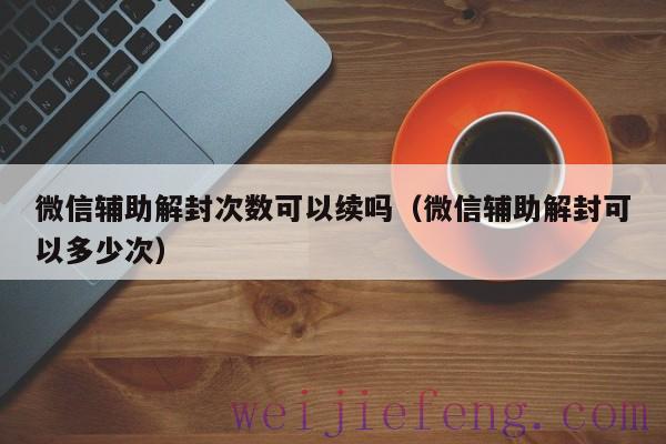 微信辅助解封次数可以续吗（微信辅助解封可以多少次）