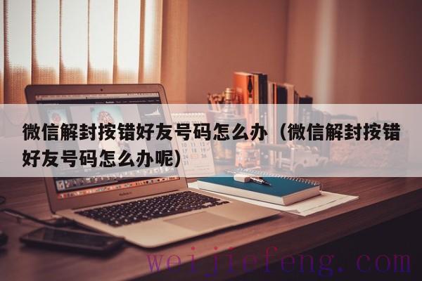 微信解封按错好友号码怎么办（微信解封按错好友号码怎么办呢）
