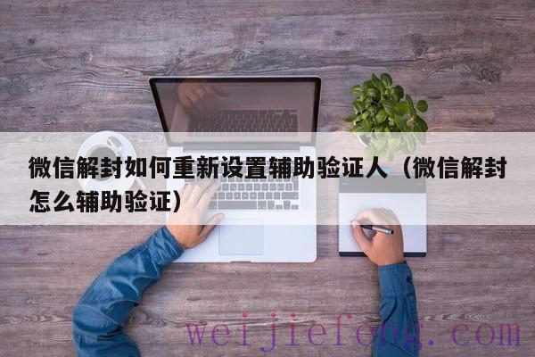 微信解封如何重新设置辅助验证人（微信解封怎么辅助验证）