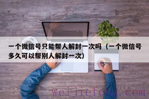 一个微信号只能帮人解封一次吗（一个微信号多久可以帮别人解封一次）