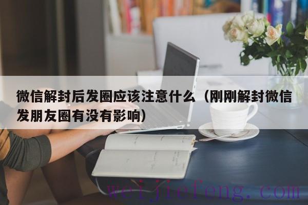 微信解封后发圈应该注意什么（刚刚解封微信发朋友圈有没有影响）
