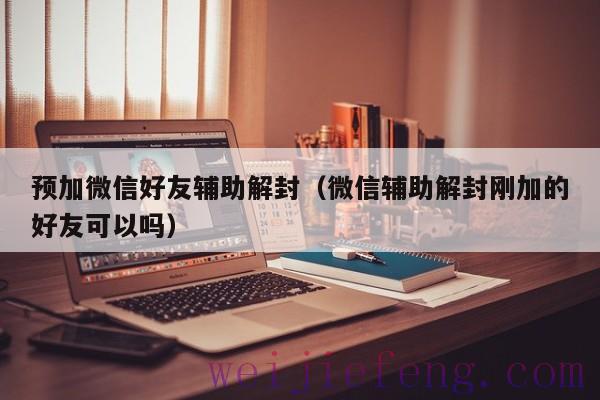 预加微信好友辅助解封（微信辅助解封刚加的好友可以吗）