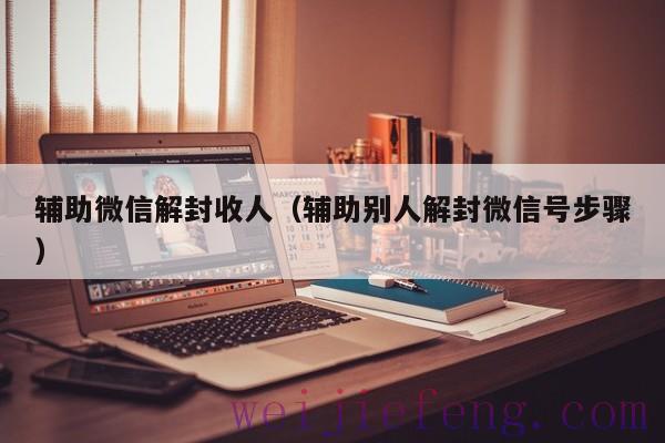 辅助微信解封收人（辅助别人解封微信号步骤）