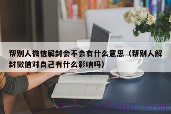 帮别人微信解封会不会有什么意思（帮别人解封微信对自己有什么影响吗）