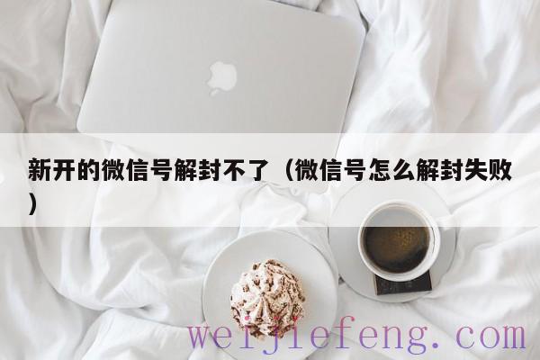 新开的微信号解封不了（微信号怎么解封失败）