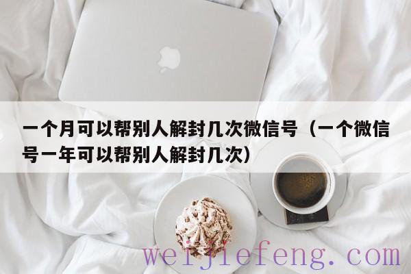 一个月可以帮别人解封几次微信号（一个微信号一年可以帮别人解封几次）