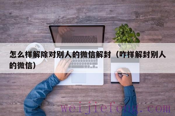 怎么样解除对别人的微信解封（咋样解封别人的微信）