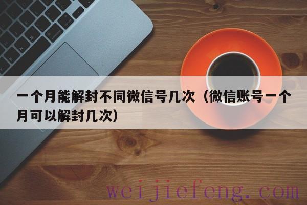 一个月能解封不同微信号几次（微信账号一个月可以解封几次）
