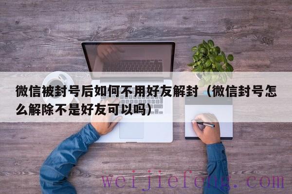 微信被封号后如何不用好友解封（微信封号怎么解除不是好友可以吗）