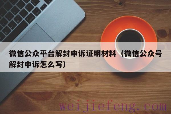 微信公众平台解封申诉证明材料（微信公众号解封申诉怎么写）